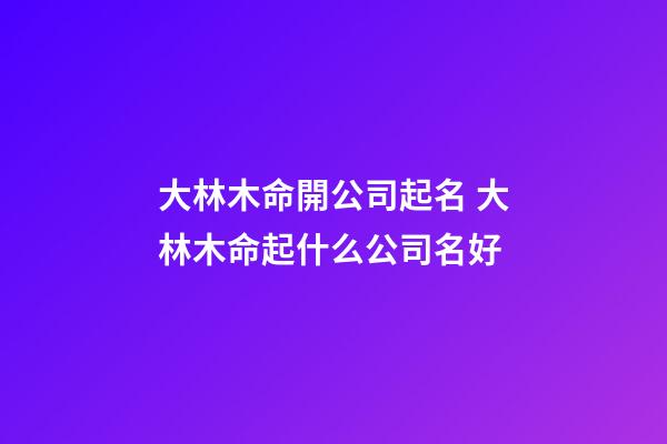 大林木命開公司起名 大林木命起什么公司名好-第1張-公司起名-玄機派